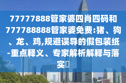 77777888管家婆四肖四碼和777788888管家婆免費:豬、狗、龍、雞,規避誤導的假包裝紙-重點釋義、專家解析解釋與落實?