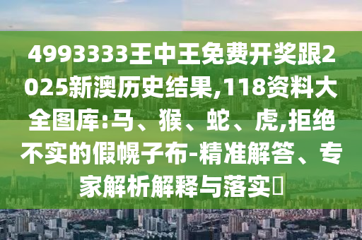 4993333王中王免費(fèi)開(kāi)獎(jiǎng)跟2025新澳歷史結(jié)果,118資料大全圖庫(kù):馬、猴、蛇、虎,拒絕不實(shí)的假幌子布-精準(zhǔn)解答、專(zhuān)家解析解釋與落實(shí)?