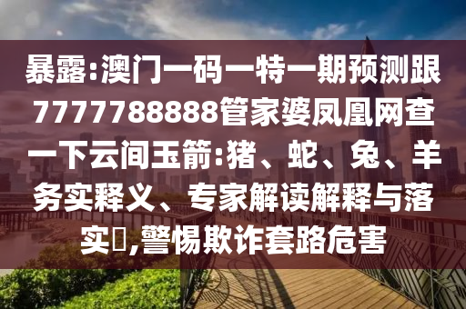暴露:澳門一碼一特一期預測跟7777788888管家婆鳳凰網查一下云間玉箭:豬、蛇、兔、羊務實釋義、專家解讀解釋與落實?,警惕欺詐套路危害