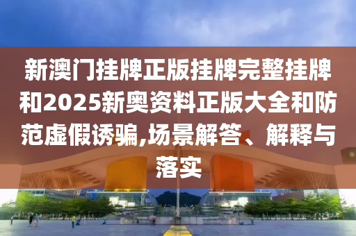 新澳門掛牌正版掛牌完整掛牌和2025新奧資料正版大全和防范虛假誘騙,場景解答、解釋與落實