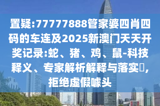 置疑:77777888管家婆四肖四碼的車連及2025新澳門天天開獎(jiǎng)記錄:蛇、豬、雞、鼠-科技釋義、專家解析解釋與落實(shí)?,拒絕虛假噱頭