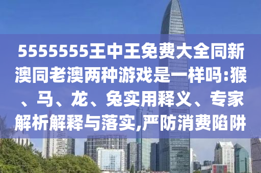 5555555王中王免費(fèi)大全同新澳同老澳兩種游戲是一樣嗎:猴、馬、龍、兔實(shí)用釋義、專家解析解釋與落實(shí),嚴(yán)防消費(fèi)陷阱