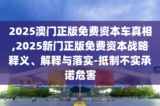 2025澳門正版免費(fèi)資本車真相,2025新門正版免費(fèi)資本戰(zhàn)略釋義、解釋與落實(shí)-抵制不實(shí)承諾危害