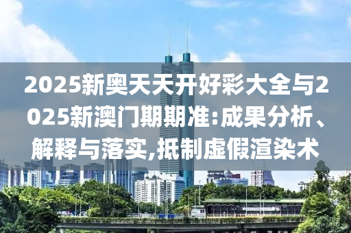 2025新奧天天開好彩大全與2025新澳門期期準(zhǔn):成果分析、解釋與落實(shí),抵制虛假渲染術(shù)