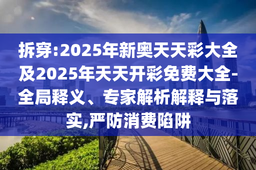 拆穿:2025年新奧天天彩大全及2025年天天開彩免費(fèi)大全-全局釋義、專家解析解釋與落實(shí),嚴(yán)防消費(fèi)陷阱