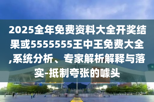 2025全年免費(fèi)資料大全開獎(jiǎng)結(jié)果或5555555王中王免費(fèi)大全,系統(tǒng)分析、專家解析解釋與落實(shí)-抵制夸張的噱頭