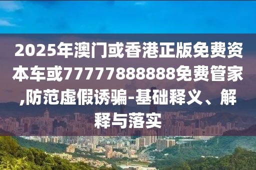 2025年澳門或香港正版免費(fèi)資本車或77777888888免費(fèi)管家,防范虛假誘騙-基礎(chǔ)釋義、解釋與落實(shí)