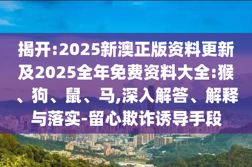揭開:2025新澳正版資料更新及2025全年免費(fèi)資料大全:猴、狗、鼠、馬,深入解答、解釋與落實(shí)-留心欺詐誘導(dǎo)手段