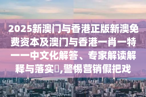 2025新澳門與香港正版新澳免費(fèi)資本及澳門與香港一肖一特一一中文化解答、專家解讀解釋與落實(shí)?,警惕營(yíng)銷假把戲