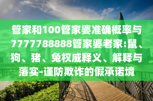 管家和100管家婆準(zhǔn)確概率與7777788888管家婆老家:鼠、狗、豬、兔權(quán)威釋義、解釋與落實(shí)-謹(jǐn)防欺詐的假承諾境