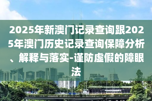 2025年新澳門記錄查詢跟2025年澳門歷史記錄查詢保障分析、解釋與落實-謹防虛假的障眼法