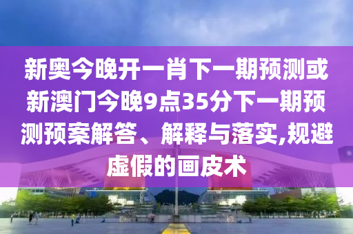 新奧今晚開一肖下一期預測或新澳門今晚9點35分下一期預測預案解答、解釋與落實,規避虛假的畫皮術
