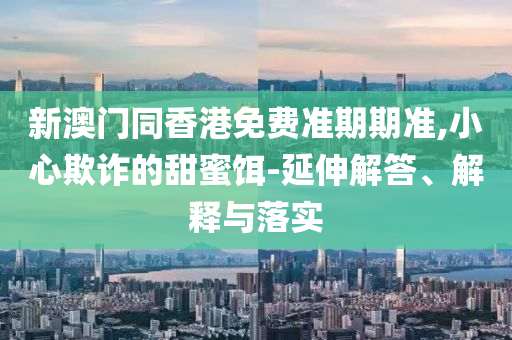 新澳門同香港免費(fèi)準(zhǔn)期期準(zhǔn),小心欺詐的甜蜜餌-延伸解答、解釋與落實(shí)