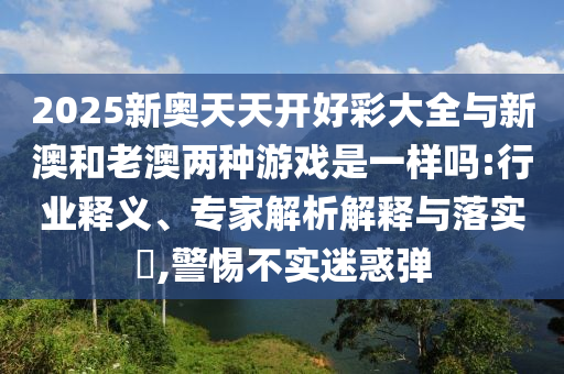 2025新奧天天開好彩大全與新澳和老澳兩種游戲是一樣嗎:行業釋義、專家解析解釋與落實?,警惕不實迷惑彈