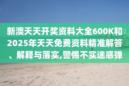 新澳天天開獎資料大全600K和2025年天天免費資料精準解答、解釋與落實,警惕不實迷惑彈