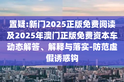 置疑:新門2025正版免費(fèi)閱讀及2025年澳門正版免費(fèi)資本車動(dòng)態(tài)解答、解釋與落實(shí)-防范虛假誘惑鉤
