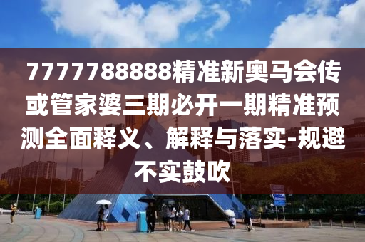 7777788888精準新奧馬會傳或管家婆三期必開一期精準預測全面釋義、解釋與落實-規避不實鼓吹