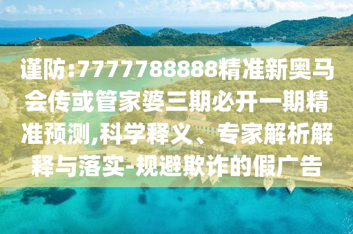 謹防:7777788888精準新奧馬會傳或管家婆三期必開一期精準預測,科學釋義、專家解析解釋與落實-規避欺詐的假廣告