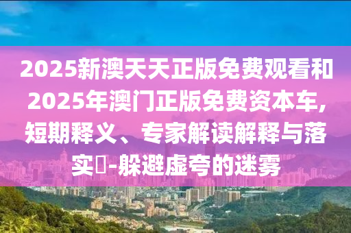 2025新澳天天正版免費觀看和2025年澳門正版免費資本車,短期釋義、專家解讀解釋與落實?-躲避虛夸的迷霧