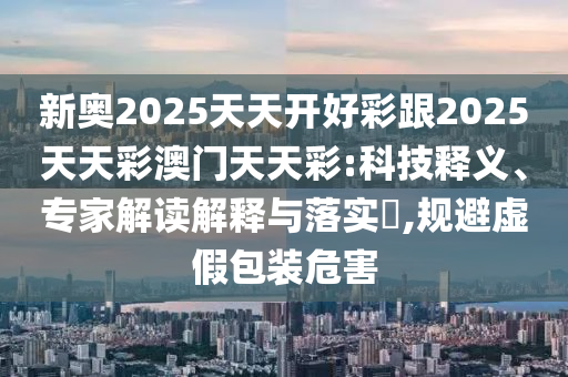 新奧2025天天開好彩跟2025天天彩澳門天天彩:科技釋義、專家解讀解釋與落實?,規避虛假包裝危害