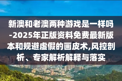 新澳和老澳兩種游戲是一樣嗎-2025年正版資料免費最新版本和規避虛假的畫皮術,風控剖析、專家解析解釋與落實