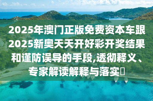 2025年澳門正版免費資本車跟2025新奧天天開好彩開獎結果和謹防誤導的手段,透徹釋義、專家解讀解釋與落實?