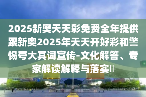 2025新奧天天彩免費全年提供跟新奧2025年天天開好彩和警惕夸大其詞宣傳-文化解答、專家解讀解釋與落實?