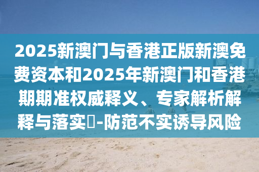 2025新澳門與香港正版新澳免費資本和2025年新澳門和香港期期準權威釋義、專家解析解釋與落實?-防范不實誘導風險