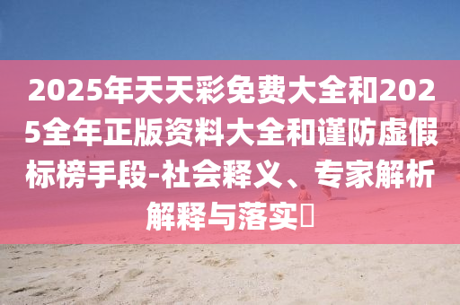 2025年天天彩免費(fèi)大全和2025全年正版資料大全和謹(jǐn)防虛假標(biāo)榜手段-社會(huì)釋義、專家解析解釋與落實(shí)?