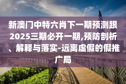 新澳門中特六肖下一期預(yù)測跟2025三期必開一期,預(yù)防剖析、解釋與落實-遠離虛假的假推廣局