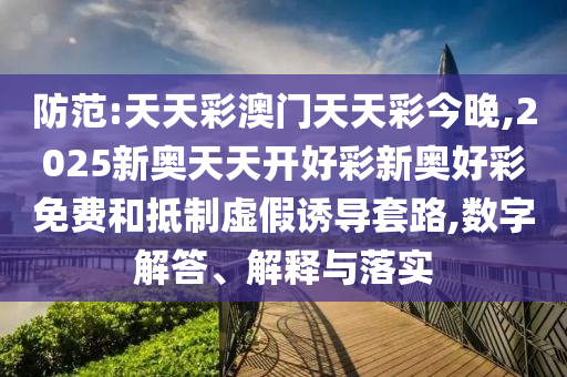 防范:天天彩澳門天天彩今晚,2025新奧天天開好彩新奧好彩免費和抵制虛假誘導套路,數字解答、解釋與落實