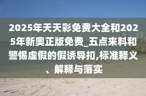 2025年天天彩免費大全和2025年新奧正版免費_五點來料和警惕虛假的假誘導扣,標準釋義、解釋與落實