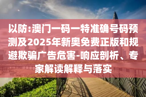 以防:澳門一碼一特準確號碼預測及2025年新奧免費正版和規避欺騙廣告危害-響應剖析、專家解讀解釋與落實