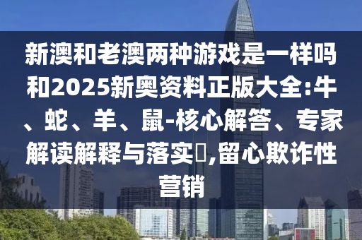 新澳和老澳兩種游戲是一樣嗎和2025新奧資料正版大全:牛、蛇、羊、鼠-核心解答、專家解讀解釋與落實?,留心欺詐性營銷