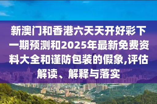 新澳門和香港六天天開好彩下一期預測和2025年最新免費資料大全和謹防包裝的假象,評估解讀、解釋與落實