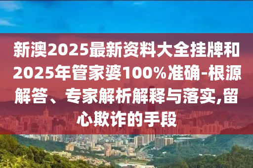 新澳2025最新資料大全掛牌和2025年管家婆100%準確-根源解答、專家解析解釋與落實,留心欺詐的手段
