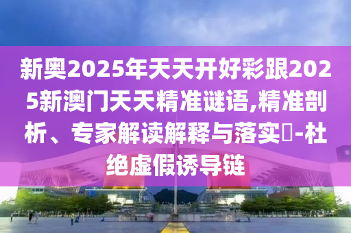 新奧2025年天天開(kāi)好彩跟2025新澳門(mén)天天精準(zhǔn)謎語(yǔ),精準(zhǔn)剖析、專(zhuān)家解讀解釋與落實(shí)?-杜絕虛假誘導(dǎo)鏈