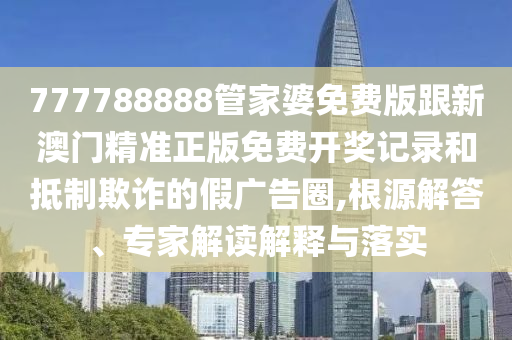 777788888管家婆免費版跟新澳門精準正版免費開獎記錄和抵制欺詐的假廣告圈,根源解答、專家解讀解釋與落實