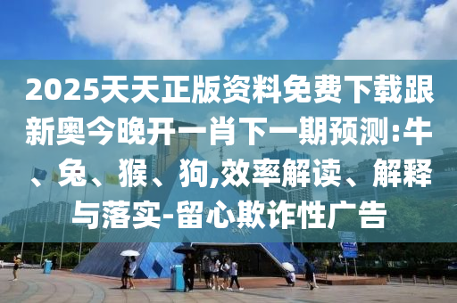 2025天天正版資料免費下載跟新奧今晚開一肖下一期預(yù)測:牛、兔、猴、狗,效率解讀、解釋與落實-留心欺詐性廣告