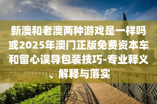 新澳和老澳兩種游戲是一樣嗎或2025年澳門正版免費資本車和留心誤導包裝技巧-專業釋義、解釋與落實