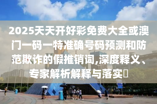 2025天天開好彩免費大全或澳門一碼一特準確號碼預測和防范欺詐的假推銷詞,深度釋義、專家解析解釋與落實?