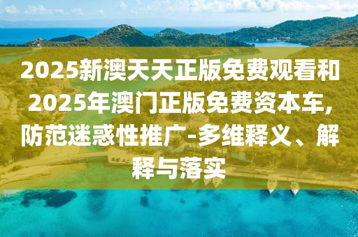 2025新澳天天正版免費觀看和2025年澳門正版免費資本車,防范迷惑性推廣-多維釋義、解釋與落實
