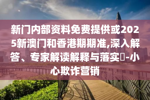 新門內部資料免費提供或2025新澳門和香港期期準,深入解答、專家解讀解釋與落實?-小心欺詐營銷