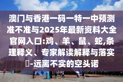 澳門與香港一碼一特一中預(yù)測準(zhǔn)不準(zhǔn)與2025年最新資料大全官網(wǎng)入口:雞、羊、鼠、蛇,條理釋義、專家解讀解釋與落實(shí)?-遠(yuǎn)離不實(shí)的空頭諾