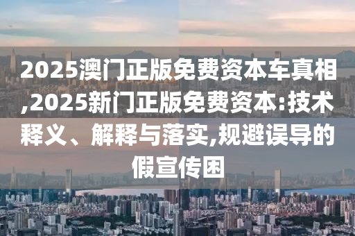 2025澳門正版免費資本車真相,2025新門正版免費資本:技術(shù)釋義、解釋與落實,規(guī)避誤導(dǎo)的假宣傳困