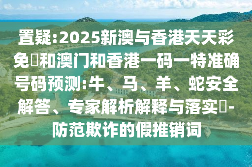 置疑:2025新澳與香港天天彩免費和澳門和香港一碼一特準確號碼預(yù)測:牛、馬、羊、蛇安全解答、專家解析解釋與落實?-防范欺詐的假推銷詞