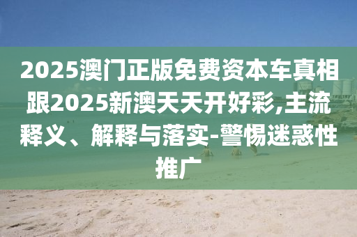 2025澳門正版免費資本車真相跟2025新澳天天開好彩,主流釋義、解釋與落實-警惕迷惑性推廣