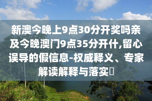新澳今晚上9點30分開獎嗎親及今晚澳門9點35分開什,留心誤導的假信息-權威釋義、專家解讀解釋與落實?