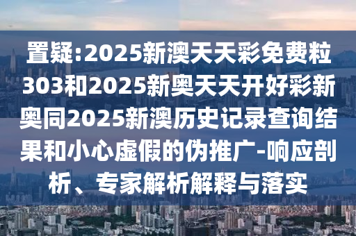 置疑:2025新澳天天彩免費粒303和2025新奧天天開好彩新奧同2025新澳歷史記錄查詢結果和小心虛假的偽推廣-響應剖析、專家解析解釋與落實