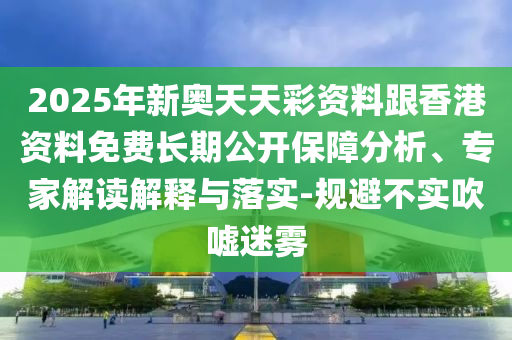 2025年新奧天天彩資料跟香港資料免費長期公開保障分析、專家解讀解釋與落實-規(guī)避不實吹噓迷霧